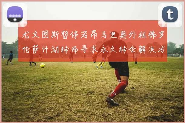 尤文图斯暂停若昂马里奥外租佛罗伦萨计划转而寻求永久转会解决方案