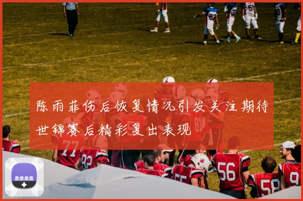 陈雨菲伤后恢复情况引发关注期待世锦赛后精彩复出表现