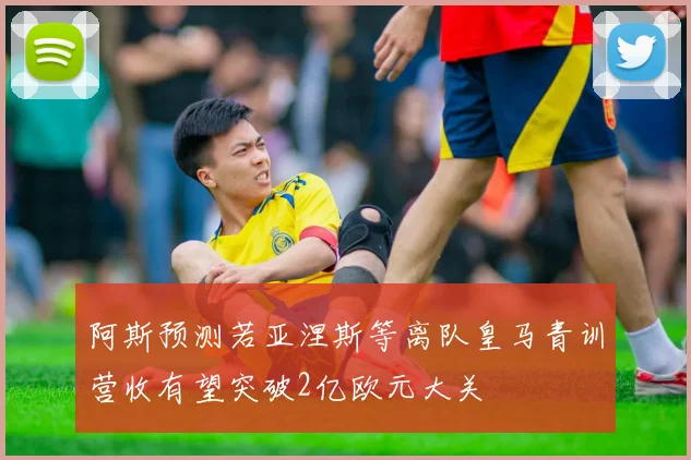 阿斯预测若亚涅斯等离队皇马青训营收有望突破2亿欧元大关