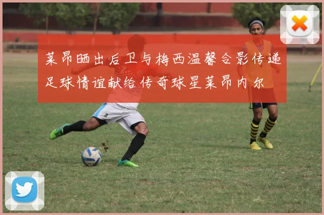莱昂晒出后卫与梅西温馨合影传递足球情谊献给传奇球星莱昂内尔