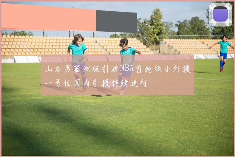 山东男篮积极引进NBA首轮级小外援一号位国内引援持续进行