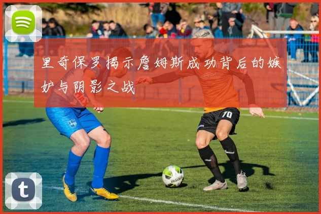 里奇保罗揭示詹姆斯成功背后的嫉妒与阴影之战