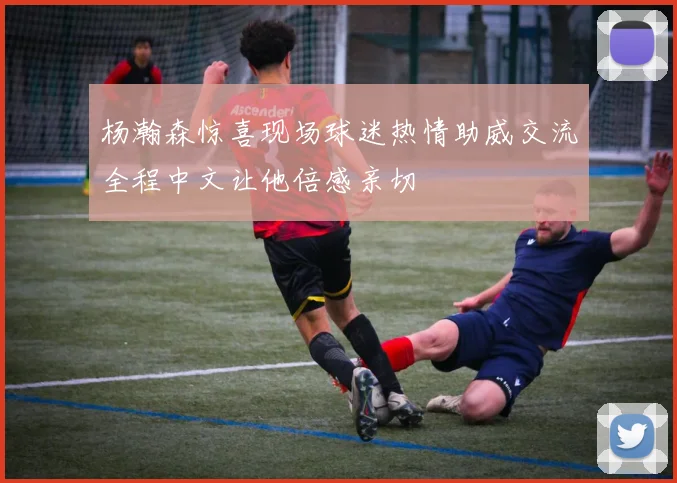 杨瀚森惊喜现场球迷热情助威交流全程中文让他倍感亲切